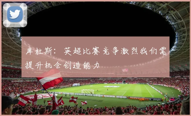 库杜斯：英超比赛竞争激烈我们需提升机会创造能力