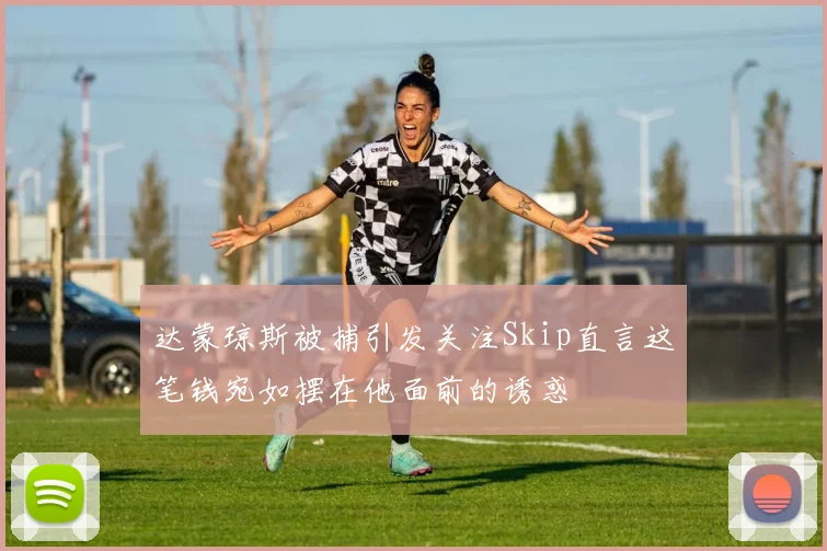 达蒙琼斯被捕引发关注Skip直言这笔钱宛如摆在他面前的诱惑
