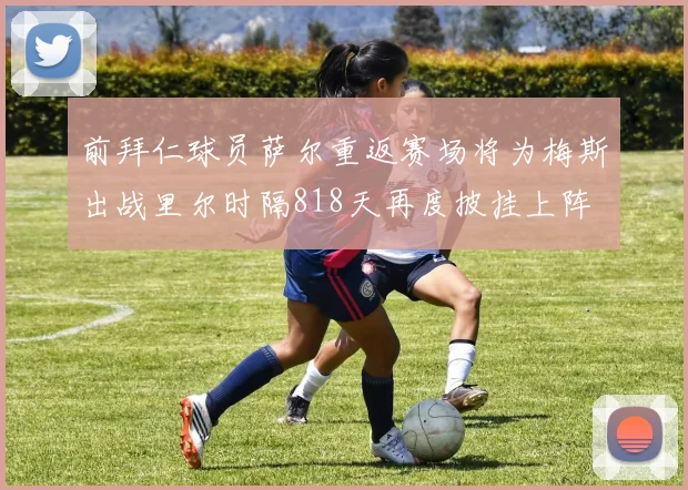 前拜仁球员萨尔重返赛场将为梅斯出战里尔时隔818天再度披挂上阵