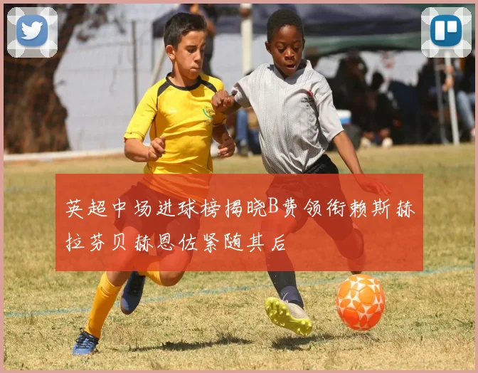 英超中场进球榜揭晓B费领衔赖斯赫拉芬贝赫恩佐紧随其后