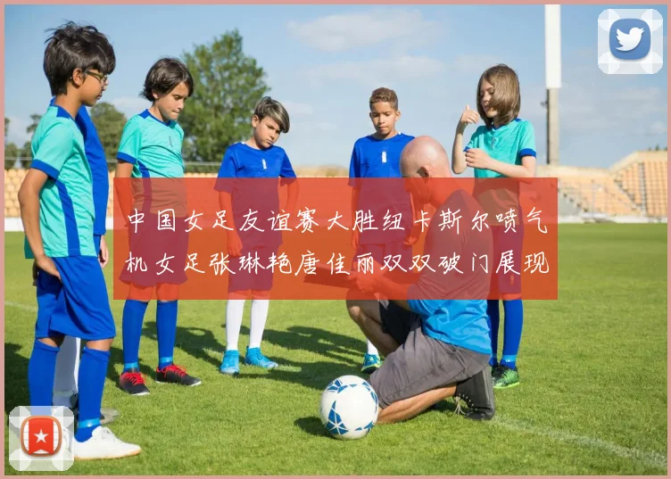 中国女足友谊赛大胜纽卡斯尔喷气机女足张琳艳唐佳丽双双破门展现实力