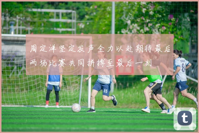 周定洋坚定发声全力以赴期待最后两场比赛共同拼搏至最后一刻