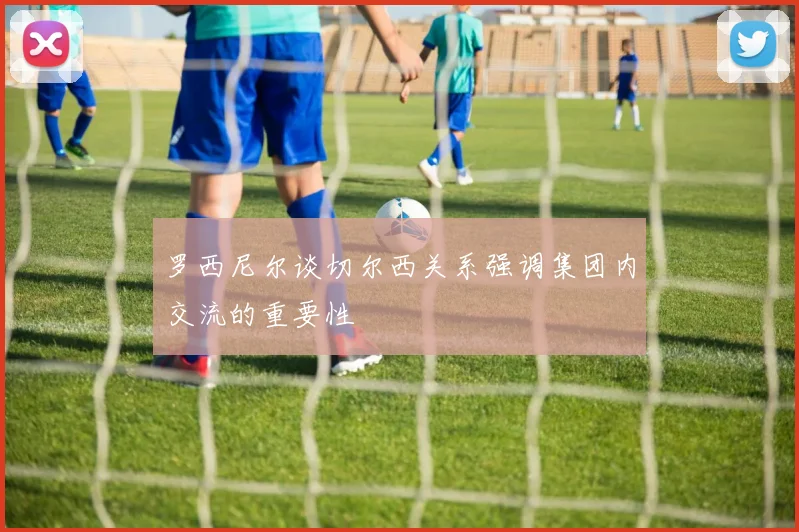 罗西尼尔谈切尔西关系强调集团内交流的重要性