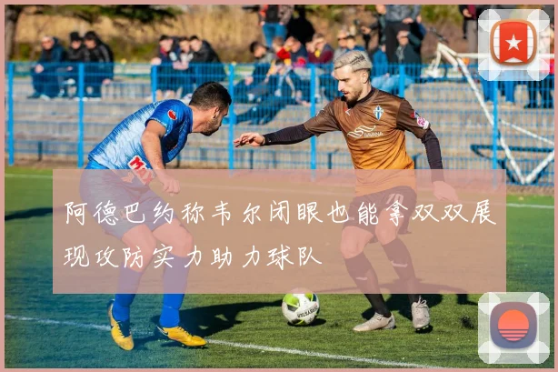 阿德巴约称韦尔闭眼也能拿双双展现攻防实力助力球队