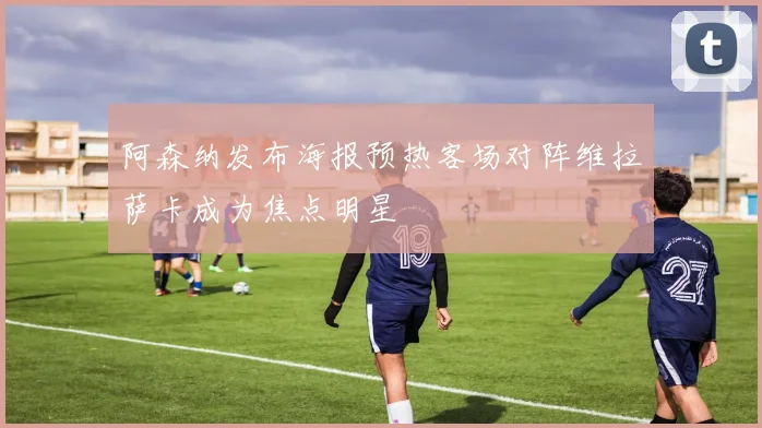 阿森纳发布海报预热客场对阵维拉萨卡成为焦点明星