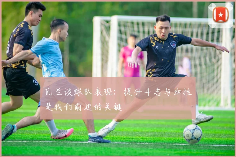 瓦兰谈球队表现：提升斗志与血性是我们前进的关键