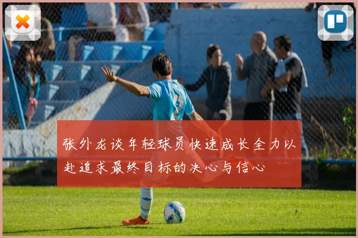 张外龙谈年轻球员快速成长全力以赴追求最终目标的决心与信心