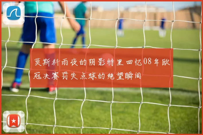 莫斯科雨夜的阴影特里回忆08年欧冠决赛罚失点球的绝望瞬间