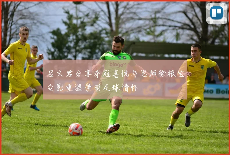 吕文君分享夺冠喜悦与恩师徐根宝合影重温崇明足球情怀