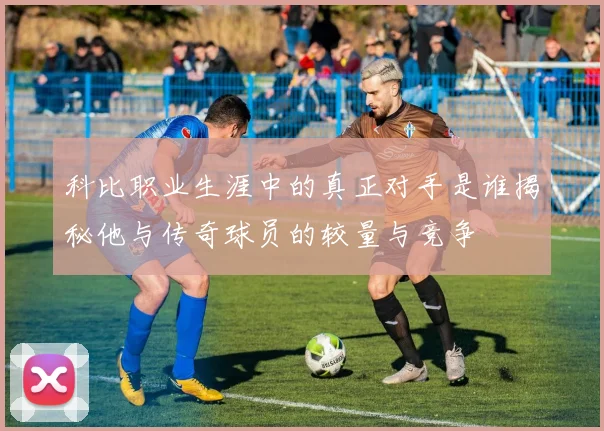 科比职业生涯中的真正对手是谁揭秘他与传奇球员的较量与竞争