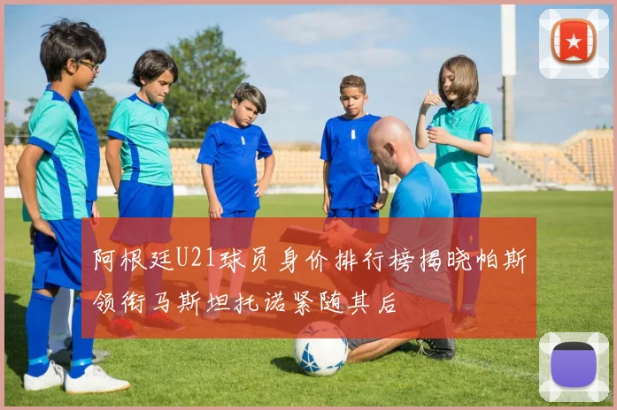 阿根廷U21球员身价排行榜揭晓帕斯领衔马斯坦托诺紧随其后