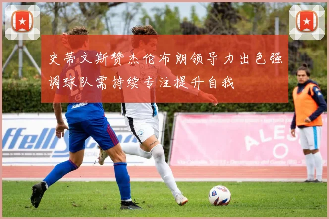 史蒂文斯赞杰伦布朗领导力出色强调球队需持续专注提升自我
